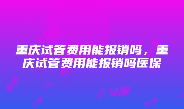 重庆试管费用能报销吗，重庆试管费用能报销吗医保