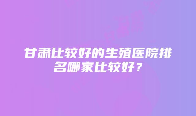 甘肃比较好的生殖医院排名哪家比较好？