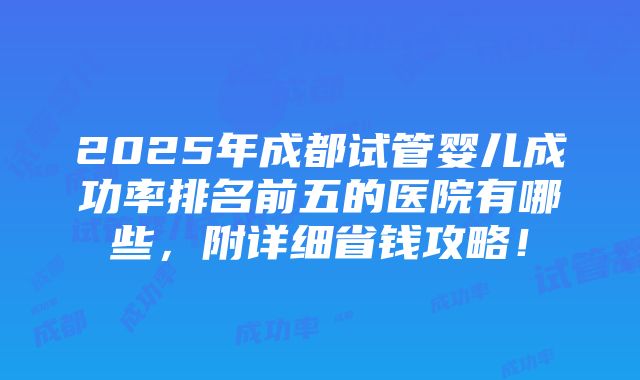 2025年成都试管婴儿成功率排名前五的医院有哪些，附详细省钱攻略！