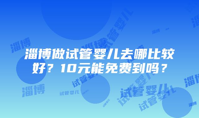 淄博做试管婴儿去哪比较好？10元能免费到吗？