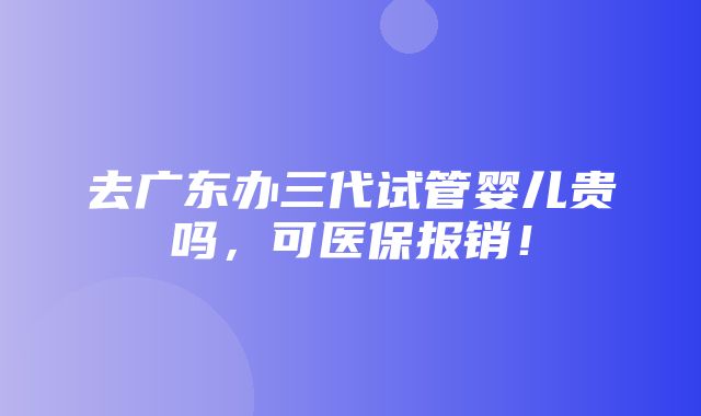 去广东办三代试管婴儿贵吗，可医保报销！