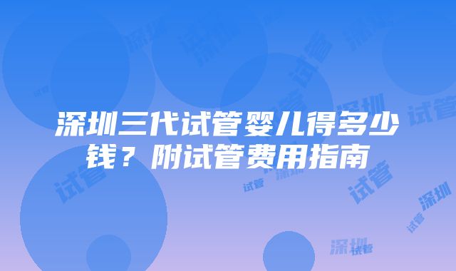 深圳三代试管婴儿得多少钱？附试管费用指南