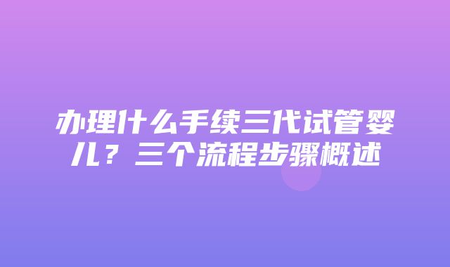 办理什么手续三代试管婴儿？三个流程步骤概述