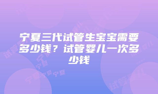 宁夏三代试管生宝宝需要多少钱？试管婴儿一次多少钱