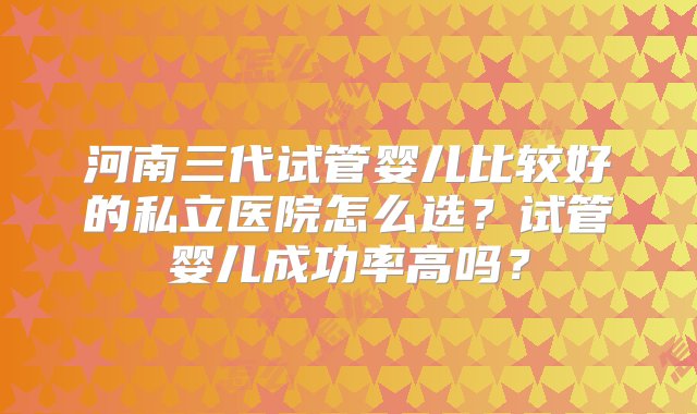 河南三代试管婴儿比较好的私立医院怎么选？试管婴儿成功率高吗？