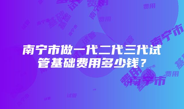 南宁市做一代二代三代试管基础费用多少钱？