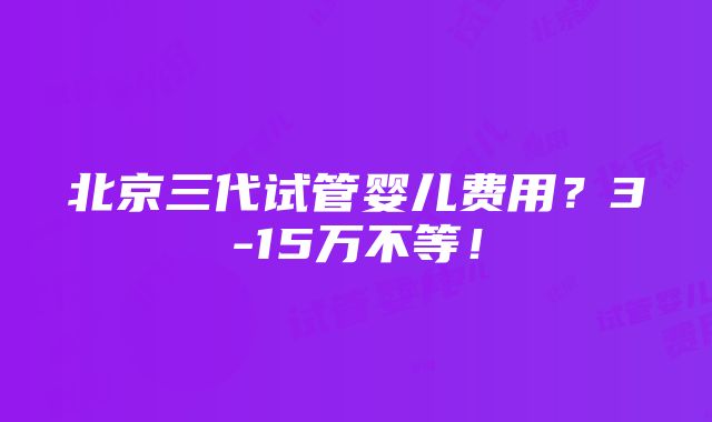 北京三代试管婴儿费用？3-15万不等！