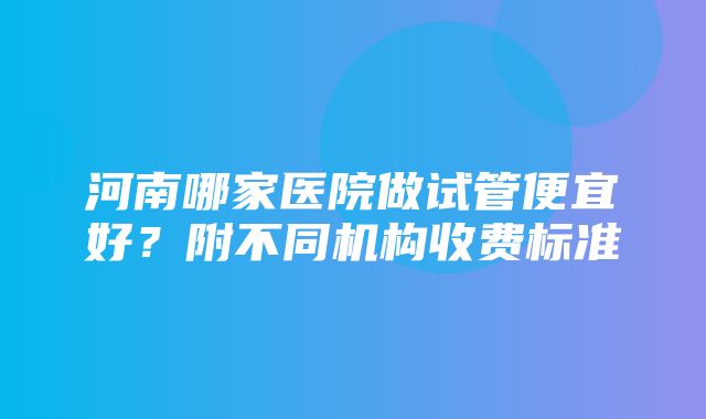 河南哪家医院做试管便宜好？附不同机构收费标准