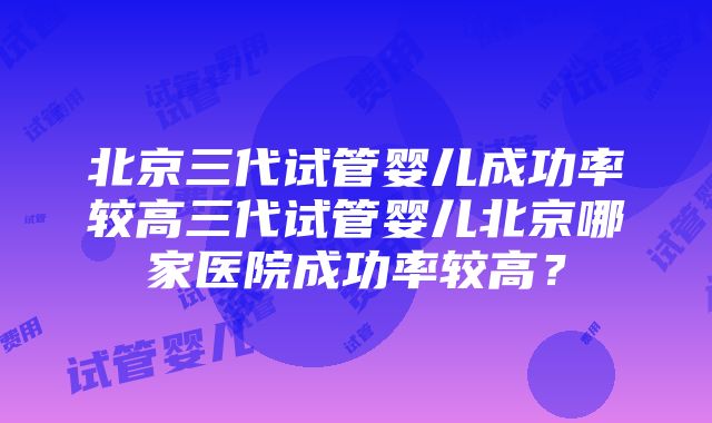 北京三代试管婴儿成功率较高三代试管婴儿北京哪家医院成功率较高？