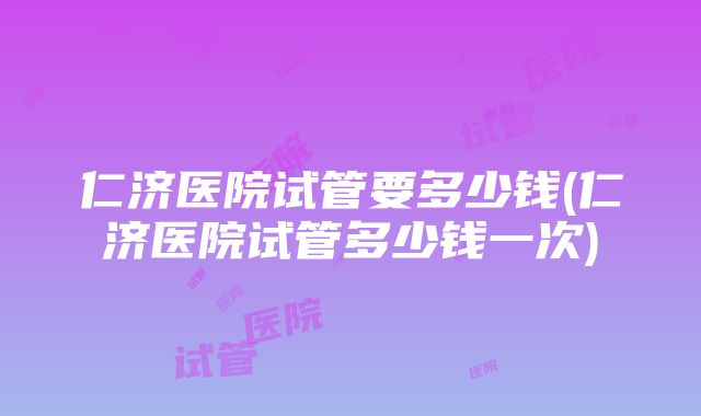 仁济医院试管要多少钱(仁济医院试管多少钱一次)