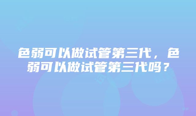 色弱可以做试管第三代，色弱可以做试管第三代吗？