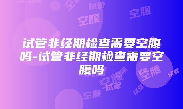 试管非经期检查需要空腹吗-试管非经期检查需要空腹吗