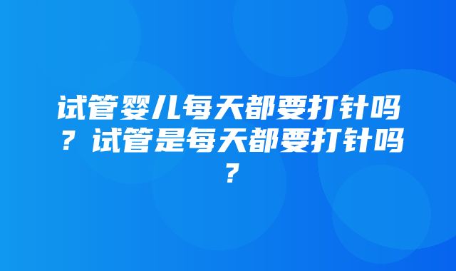 试管婴儿每天都要打针吗？试管是每天都要打针吗？