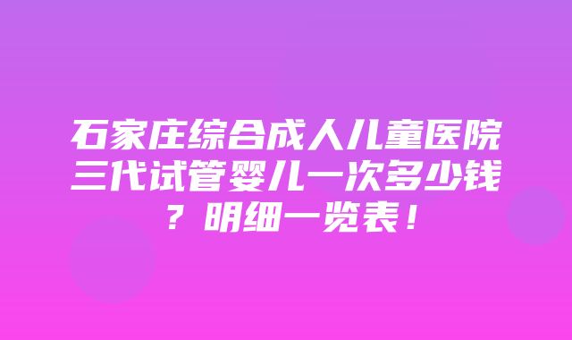 石家庄综合成人儿童医院三代试管婴儿一次多少钱？明细一览表！