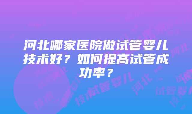 河北哪家医院做试管婴儿技术好？如何提高试管成功率？