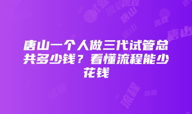 唐山一个人做三代试管总共多少钱？看懂流程能少花钱