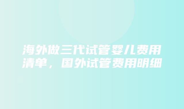 海外做三代试管婴儿费用清单，国外试管费用明细