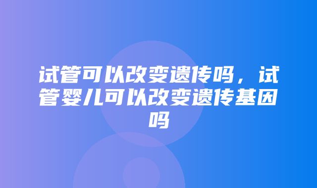 试管可以改变遗传吗，试管婴儿可以改变遗传基因吗