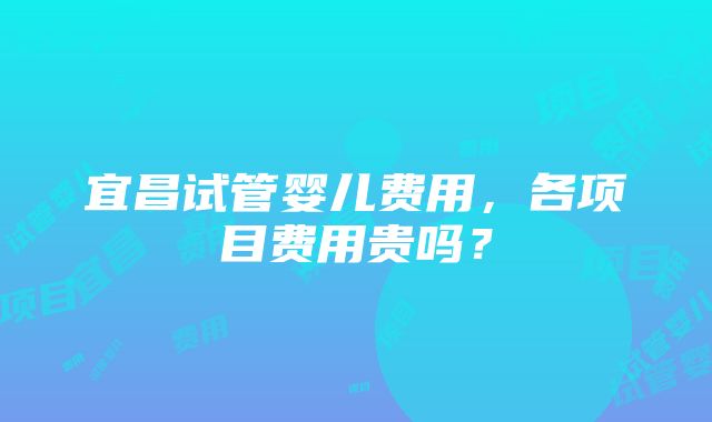 宜昌试管婴儿费用，各项目费用贵吗？