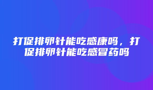 打促排卵针能吃感康吗，打促排卵针能吃感冒药吗