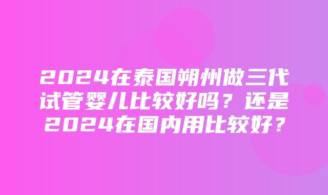 2024在泰国朔州做三代试管婴儿比较好吗？还是2024在国内用比较好？