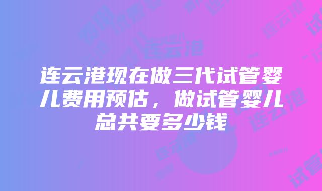 连云港现在做三代试管婴儿费用预估，做试管婴儿总共要多少钱