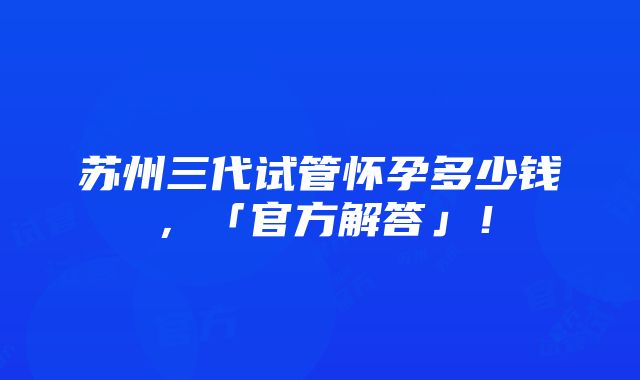 苏州三代试管怀孕多少钱，「官方解答」！