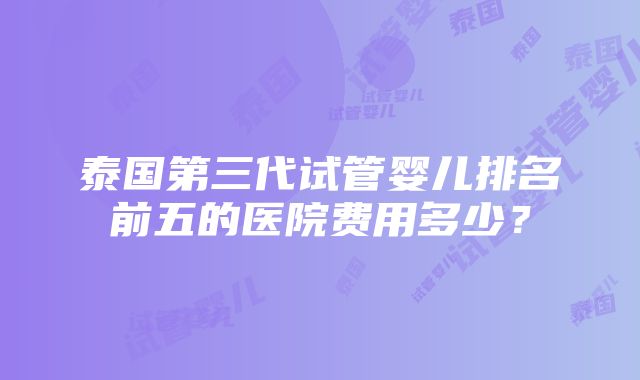 泰国第三代试管婴儿排名前五的医院费用多少？