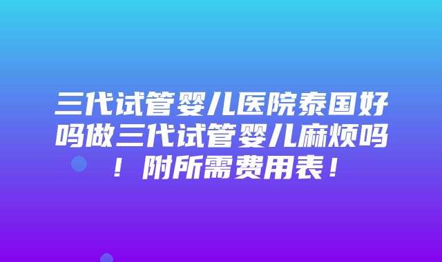 三代试管婴儿医院泰国好吗做三代试管婴儿麻烦吗！附所需费用表！