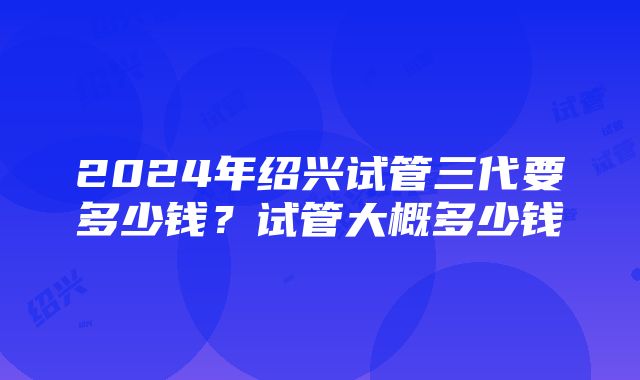 2024年绍兴试管三代要多少钱？试管大概多少钱