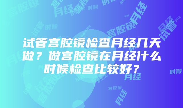 试管宫腔镜检查月经几天做？做宫腔镜在月经什么时候检查比较好？