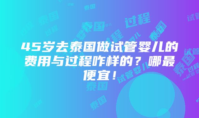 45岁去泰国做试管婴儿的费用与过程咋样的？哪最便宜！