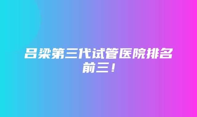 吕梁第三代试管医院排名前三！