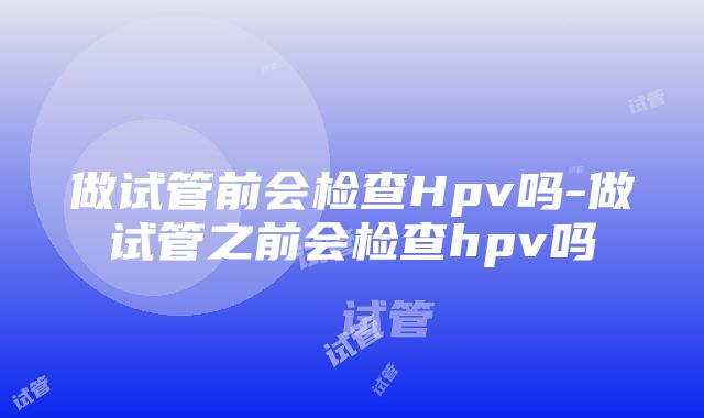 做试管前会检查Hpv吗-做试管之前会检查hpv吗