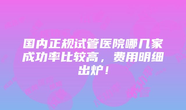 国内正规试管医院哪几家成功率比较高，费用明细出炉！