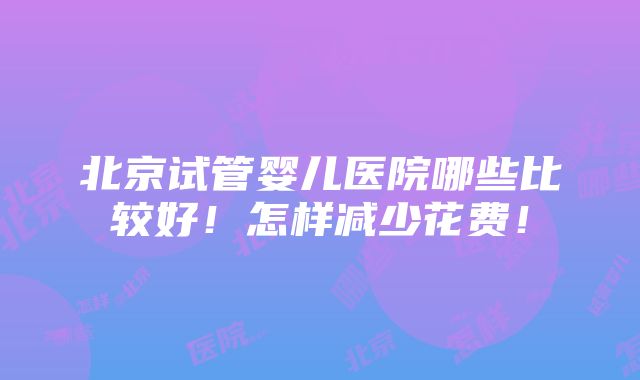 北京试管婴儿医院哪些比较好！怎样减少花费！