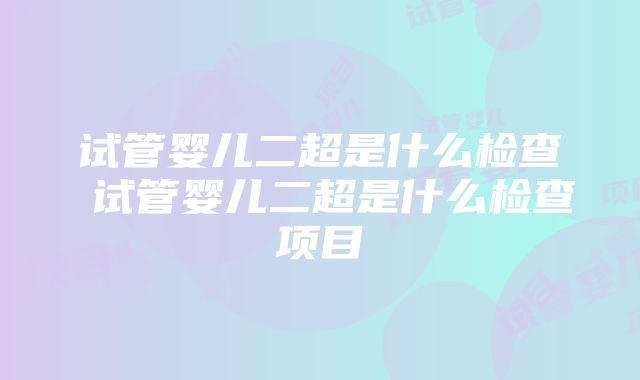 试管婴儿二超是什么检查 试管婴儿二超是什么检查项目