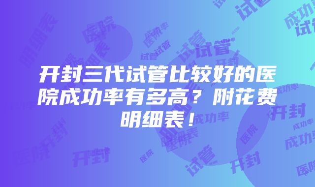 开封三代试管比较好的医院成功率有多高？附花费明细表！