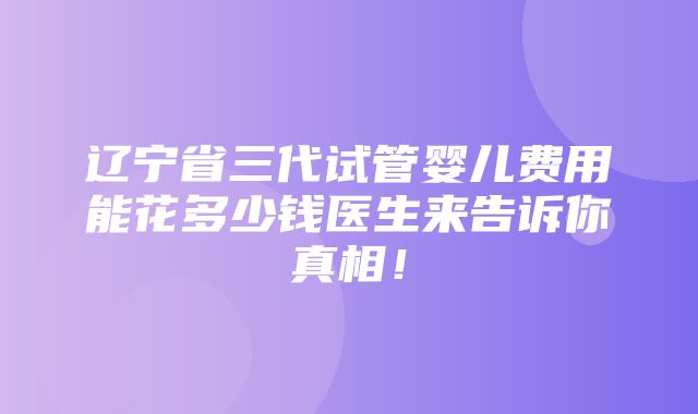 辽宁省三代试管婴儿费用能花多少钱医生来告诉你真相！