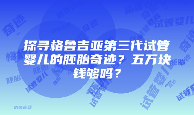 探寻格鲁吉亚第三代试管婴儿的胚胎奇迹？五万块钱够吗？