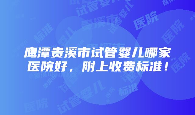 鹰潭贵溪市试管婴儿哪家医院好，附上收费标准！