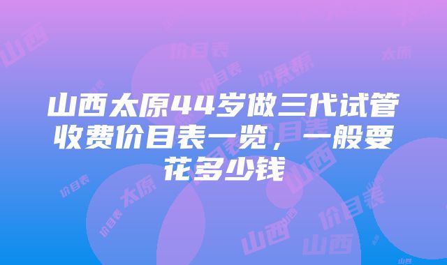 山西太原44岁做三代试管收费价目表一览，一般要花多少钱