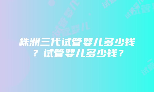 株洲三代试管婴儿多少钱？试管婴儿多少钱？