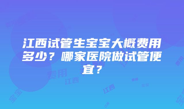 江西试管生宝宝大概费用多少？哪家医院做试管便宜？