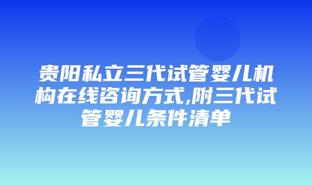 贵阳私立三代试管婴儿机构在线咨询方式,附三代试管婴儿条件清单