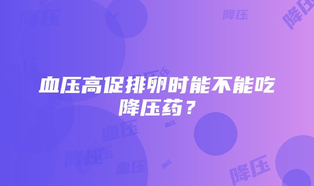 血压高促排卵时能不能吃降压药？