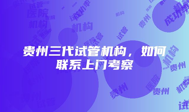 贵州三代试管机构，如何联系上门考察