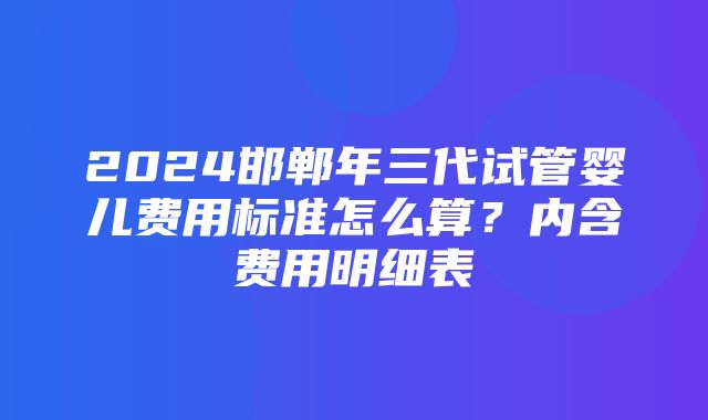 2024邯郸年三代试管婴儿费用标准怎么算？内含费用明细表