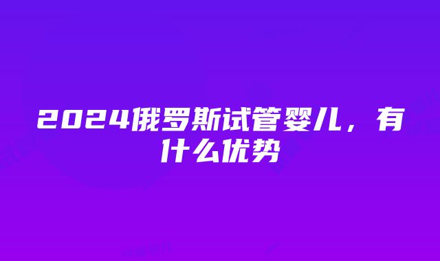 2024俄罗斯试管婴儿，有什么优势