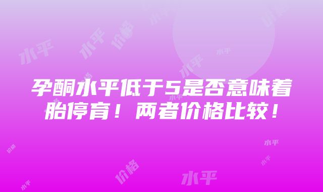 孕酮水平低于5是否意味着胎停育！两者价格比较！